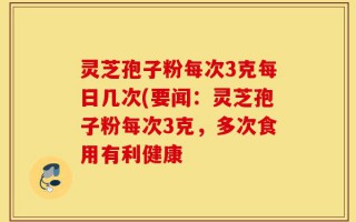 灵芝孢子粉每次3克每日几次(要闻：灵芝孢子粉每次3克，多次食用有利健康