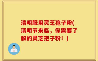 清明服用灵芝孢子粉(清明节来临，你需要了解的灵芝孢子粉！)