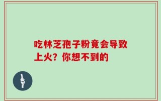吃林芝孢子粉竟会导致上火？你想不到的