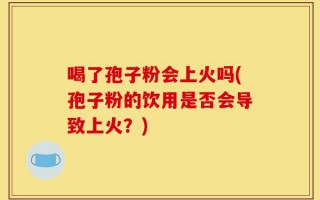 喝了孢子粉会上火吗(孢子粉的饮用是否会导致上火？)