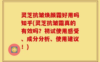 灵芝抗皱焕颜霜好用吗知乎(灵芝抗皱霜真的有效吗？初试使用感受、成分分析、使用建议！)
