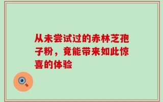 从未尝试过的赤林芝孢子粉，竟能带来如此惊喜的体验