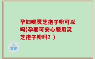 孕妇喝灵芝孢子粉可以吗(孕期可安心服用灵芝孢子粉吗？)