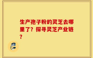 生产孢子粉的灵芝去哪里了？探寻灵芝产业链？