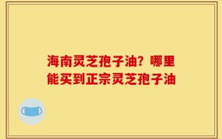 海南灵芝孢子油？哪里能买到正宗灵芝孢子油