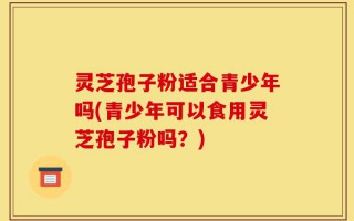 灵芝孢子粉适合青少年吗(青少年可以食用灵芝孢子粉吗？)