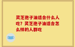 灵芝孢子油适合什么人吃？灵芝孢子油适合怎么样的人群吃