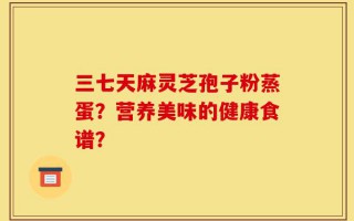 三七天麻灵芝孢子粉蒸蛋？营养美味的健康食谱？
