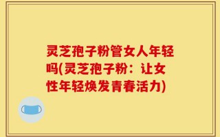 灵芝孢子粉管女人年轻吗(灵芝孢子粉：让女性年轻焕发青春活力)