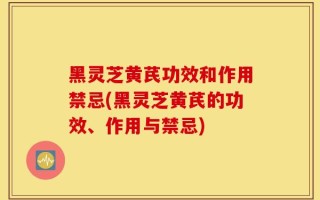黑灵芝黄芪功效和作用禁忌(黑灵芝黄芪的功效、作用与禁忌)