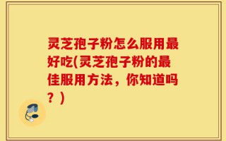 灵芝孢子粉怎么服用最好吃(灵芝孢子粉的最佳服用方法，你知道吗？)
