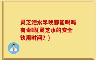 灵芝泡水早晚都能喝吗有毒吗(灵芝水的安全饮用时间？)