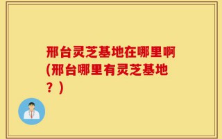 邢台灵芝基地在哪里啊(邢台哪里有灵芝基地？)