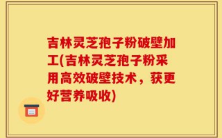 吉林灵芝孢子粉破壁加工(吉林灵芝孢子粉采用高效破壁技术，获更好营养吸收)