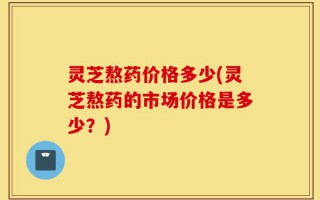 灵芝熬药价格多少(灵芝熬药的市场价格是多少？)