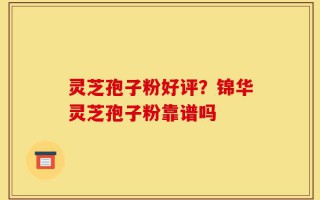 灵芝孢子粉好评？锦华灵芝孢子粉靠谱吗