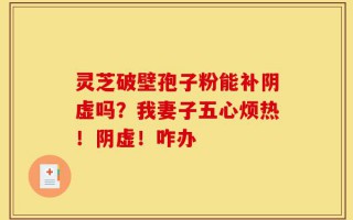 灵芝破壁孢子粉能补阴虚吗？我妻子五心烦热！阴虚！咋办