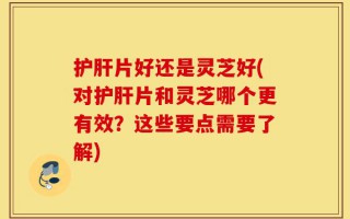 护肝片好还是灵芝好(对护肝片和灵芝哪个更有效？这些要点需要了解)