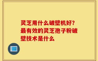 灵芝用什么破壁机好？最有效的灵芝孢子粉破壁技术是什么
