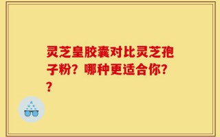 灵芝皇胶囊对比灵芝孢子粉？哪种更适合你？？