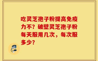 吃灵芝孢子粉提高免疫力不？破壁灵芝孢子粉每天服用几次，每次服多少？