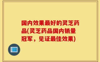 国内效果最好的灵芝药品(灵芝药品国内销量冠军，见证最佳效果)