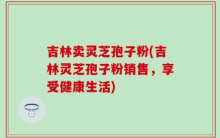 吉林卖灵芝孢子粉(吉林灵芝孢子粉销售，享受健康生活)