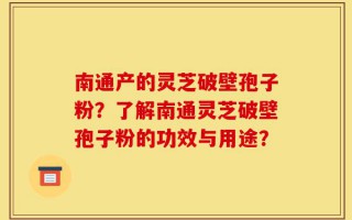 南通产的灵芝破壁孢子粉？了解南通灵芝破壁孢子粉的功效与用途？