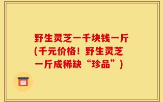 野生灵芝一千块钱一斤(千元价格！野生灵芝一斤成稀缺“珍品”)