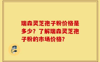 瑞森灵芝孢子粉价格是多少？了解瑞森灵芝孢子粉的市场价格？