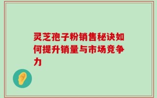 灵芝孢子粉销售秘诀如何提升销量与市场竞争力