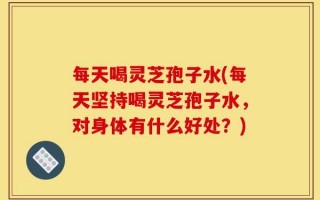 每天喝灵芝孢子水(每天坚持喝灵芝孢子水，对身体有什么好处？)