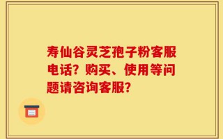 寿仙谷灵芝孢子粉客服电话？购买、使用等问题请咨询客服？