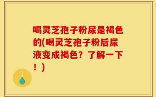 喝灵芝孢子粉尿是褐色的(喝灵芝孢子粉后尿液变成褐色？了解一下！)