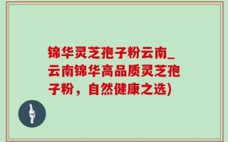 锦华灵芝孢子粉云南_云南锦华高品质灵芝孢子粉，自然健康之选)