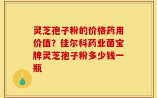灵芝孢子粉的价格药用价值？佳尔科药业菌宝牌灵芝孢子粉多少钱一瓶