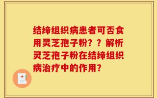结缔组织病患者可否食用灵芝孢子粉？？解析灵芝孢子粉在结缔组织病治疗中的作用？
