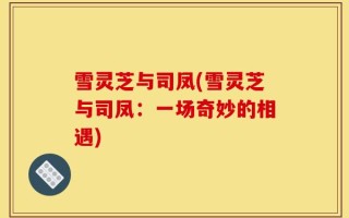 雪灵芝与司凤(雪灵芝与司凤：一场奇妙的相遇)