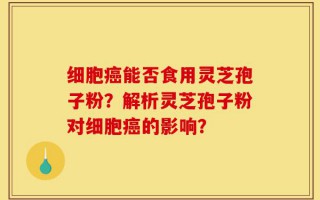 细胞癌能否食用灵芝孢子粉？解析灵芝孢子粉对细胞癌的影响？