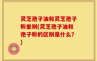 灵芝孢子油和灵芝孢子粉差别(灵芝孢子油和孢子粉的区别是什么？)