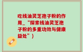 吃线油灵芝孢子粉的作用_“探索线油灵芝孢子粉的多重功效与健康益处”)