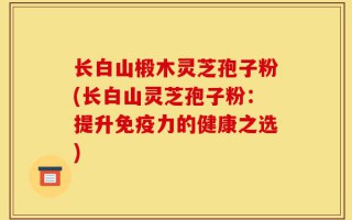 长白山椴木灵芝孢子粉(长白山灵芝孢子粉：提升免疫力的健康之选)
