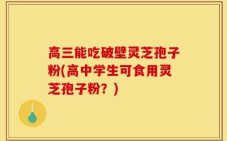 高三能吃破壁灵芝孢子粉(高中学生可食用灵芝孢子粉？)