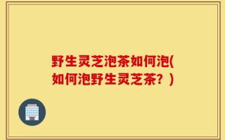 野生灵芝泡茶如何泡(如何泡野生灵芝茶？)