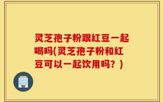 灵芝孢子粉跟红豆一起喝吗(灵芝孢子粉和红豆可以一起饮用吗？)