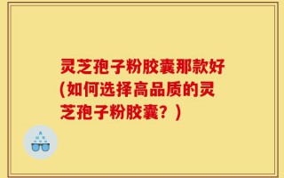 灵芝孢子粉胶囊那款好(如何选择高品质的灵芝孢子粉胶囊？)