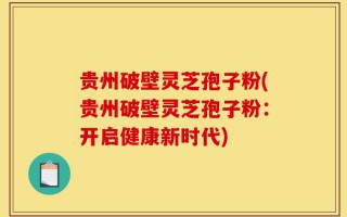 贵州破壁灵芝孢子粉(贵州破壁灵芝孢子粉：开启健康新时代)