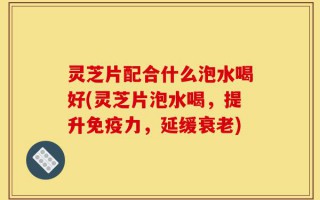 灵芝片配合什么泡水喝好(灵芝片泡水喝，提升免疫力，延缓衰老)