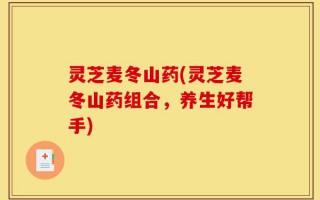 灵芝麦冬山药(灵芝麦冬山药组合，养生好帮手)