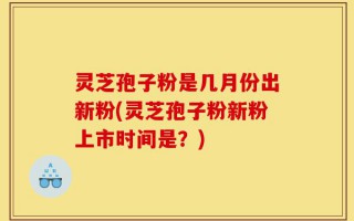 灵芝孢子粉是几月份出新粉(灵芝孢子粉新粉上市时间是？)
